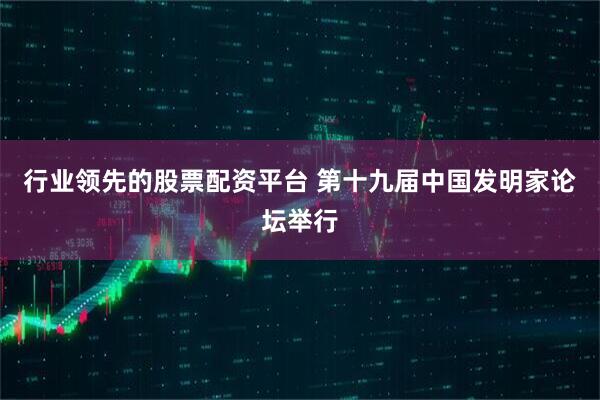 行业领先的股票配资平台 第十九届中国发明家论坛举行