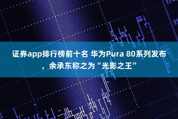 证券app排行榜前十名 华为Pura 80系列发布，余承东称之为“光影之王”