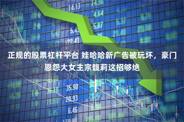 正规的股票杠杆平台 娃哈哈新广告被玩坏，豪门恩怨大女主宗馥莉这招够绝