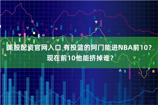 美股配资官网入口 有投篮的阿门能进NBA前10？ 现在前10他能挤掉谁？