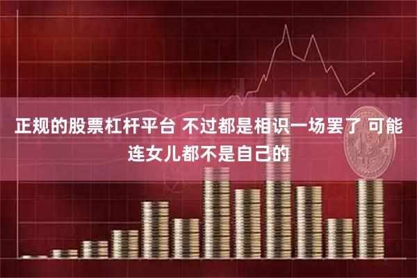 正规的股票杠杆平台 不过都是相识一场罢了 可能连女儿都不是自己的