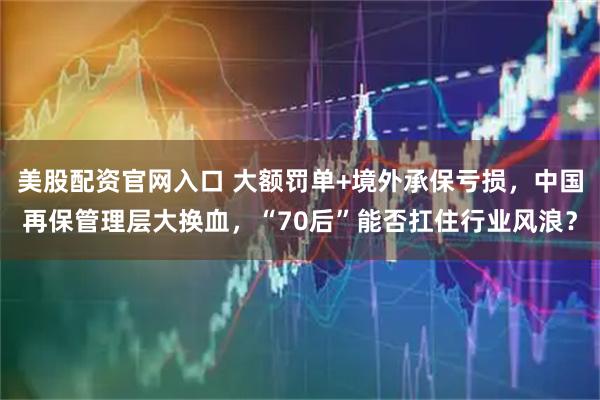美股配资官网入口 大额罚单+境外承保亏损，中国再保管理层大换血，“70后”能否扛住行业风浪？