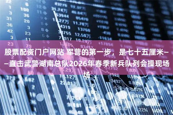 股票配资门户网站 军营的第一步，是七十五厘米——直击武警湖南总队2026年春季新兵队列会操现场