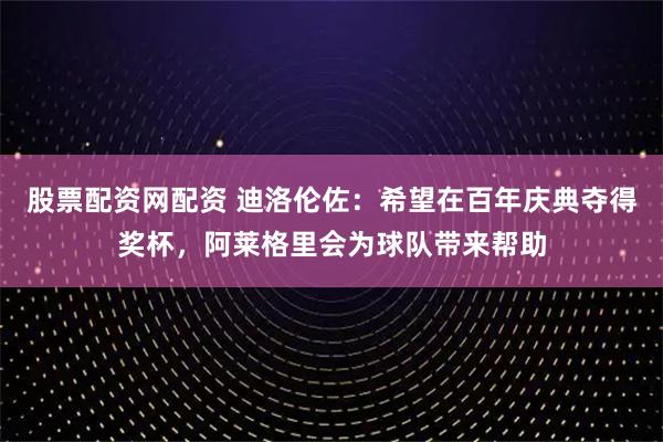 股票配资网配资 迪洛伦佐：希望在百年庆典夺得奖杯，阿莱格里会为球队带来帮助