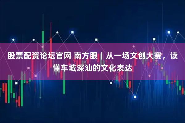 股票配资论坛官网 南方眼｜从一场文创大赛，读懂车城深汕的文化表达