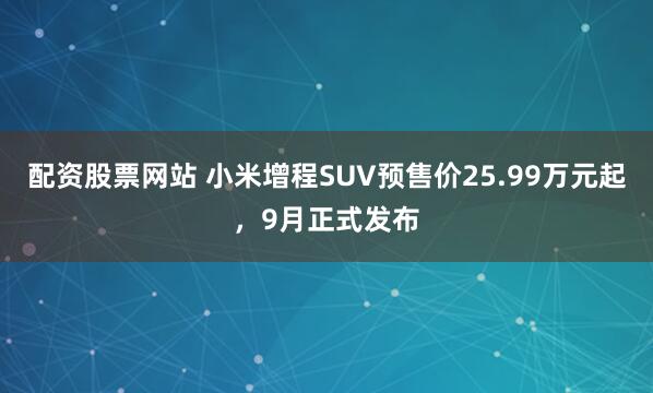 配资股票网站 小米增程SUV预售价25.99万元起，9月正式发布