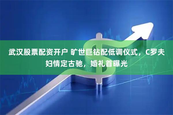 武汉股票配资开户 旷世巨钻配低调仪式，C罗夫妇情定古驰，婚礼首曝光