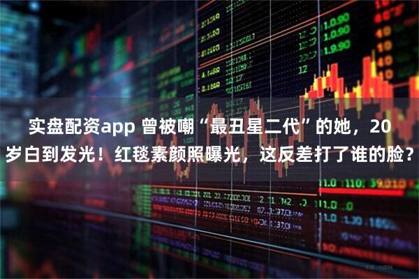 实盘配资app 曾被嘲“最丑星二代”的她，20岁白到发光！红毯素颜照曝光，这反差打了谁的脸？