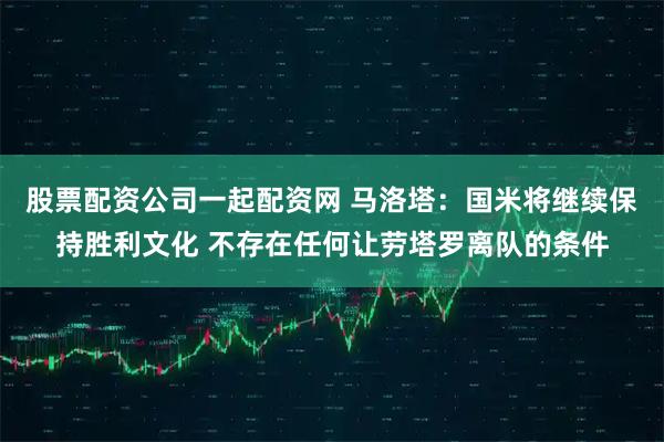 股票配资公司一起配资网 马洛塔：国米将继续保持胜利文化 不存在任何让劳塔罗离队的条件
