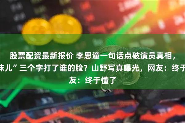 股票配资最新报价 李思潼一句话点破演员真相，“人味儿”三个字打了谁的脸？山野写真曝光，网友：终于懂了