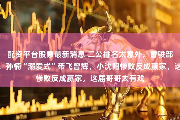 配资平台股票最新消息 二公排名太意外，曹骏部落垫底却圈粉，孙楠“溺爱式”带飞曾辉，小沈阳惨败反成赢家，这届哥哥太有戏
