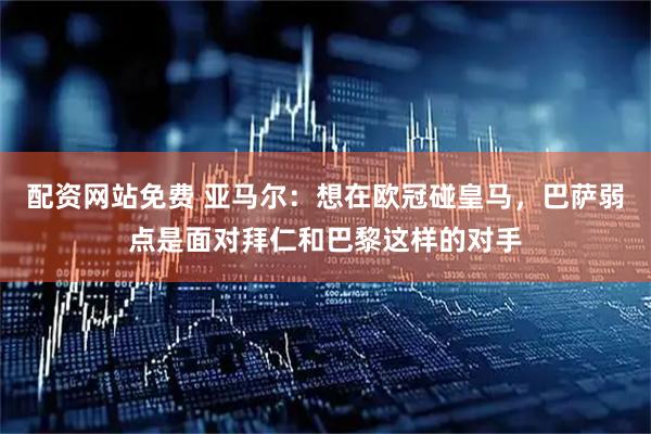 配资网站免费 亚马尔：想在欧冠碰皇马，巴萨弱点是面对拜仁和巴黎这样的对手